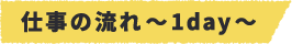仕事の流れ～1day～